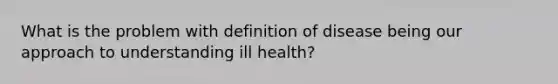 What is the problem with definition of disease being our approach to understanding ill health?