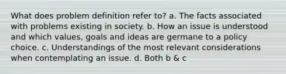 What does problem definition refer to? a. The facts associated with problems existing in society. b. How an issue is understood and which values, goals and ideas are germane to a policy choice. c. Understandings of the most relevant considerations when contemplating an issue. d. Both b & c