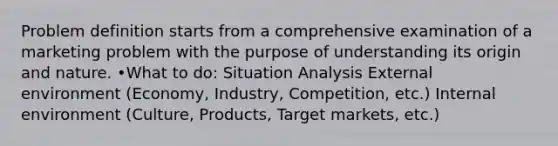 Problem definition starts from a comprehensive examination of a marketing problem with the purpose of understanding its origin and nature. •What to do: Situation Analysis External environment (Economy, Industry, Competition, etc.) Internal environment (Culture, Products, Target markets, etc.)