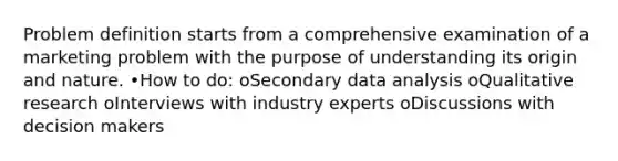 Problem definition starts from a comprehensive examination of a marketing problem with the purpose of understanding its origin and nature. •How to do: oSecondary data analysis oQualitative research oInterviews with industry experts oDiscussions with decision makers