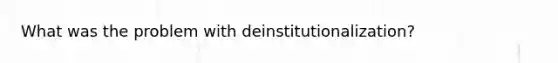 What was the problem with deinstitutionalization?