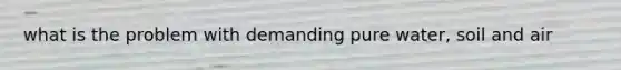 what is the problem with demanding pure water, soil and air