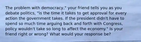 The problem with democracy," your friend tells you as you debate politics, "is the time it takes to get approval for every action the government takes. If the president didn't have to spend so much time arguing back and forth with Congress, policy wouldn't take so long to affect the economy." Is your friend right or wrong? What would your response be?