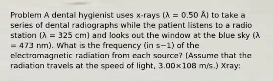 Problem A dental hygienist uses x-rays (λ = 0.50 Å) to take a series of dental radiographs while the patient listens to a radio station (λ = 325 cm) and looks out the window at the blue sky (λ = 473 nm). What is the frequency (in s−1) of the electromagnetic radiation from each source? (Assume that the radiation travels at the speed of light, 3.00×108 m/s.) Xray: