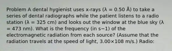 Problem A dental hygienist uses x-rays (λ = 0.50 Å) to take a series of dental radiographs while the patient listens to a radio station (λ = 325 cm) and looks out the window at the blue sky (λ = 473 nm). What is the frequency (in s−1) of the electromagnetic radiation from each source? (Assume that the radiation travels at the speed of light, 3.00×108 m/s.) Radio: