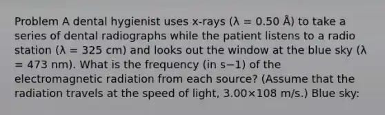 Problem A dental hygienist uses x-rays (λ = 0.50 Å) to take a series of dental radiographs while the patient listens to a radio station (λ = 325 cm) and looks out the window at the blue sky (λ = 473 nm). What is the frequency (in s−1) of the electromagnetic radiation from each source? (Assume that the radiation travels at the speed of light, 3.00×108 m/s.) Blue sky: