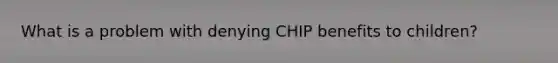 What is a problem with denying CHIP benefits to children?