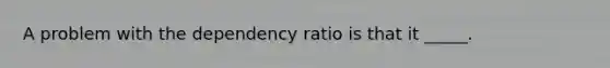 A problem with the dependency ratio is that it _____.