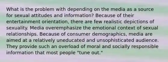 What is the problem with depending on the media as a source for sexual attitudes and information? Because of their entertainment orientation, there are few realistic depictions of sexuality. Media overemphasize the emotional context of sexual relationships. Because of consumer demographics, media are aimed at a relatively uneducated and unsophisticated audience. They provide such an overload of moral and socially responsible information that most people "tune out."