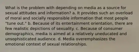 What is the problem with depending on media as a source for sexual attitudes and information? a. It provides such an overload of moral and socially responsible information that most people "tune out." b. Because of its entertainment orientation, there are few realistic depictions of sexuality. c. Because of consumer demographics, media is aimed at a relatively uneducated and unsophisticated audience. d. Media overemphasizes the emotional context of sexual relationships.