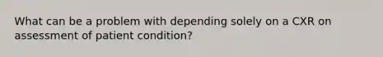 What can be a problem with depending solely on a CXR on assessment of patient condition?