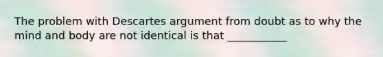 The problem with Descartes argument from doubt as to why the mind and body are not identical is that ___________