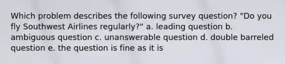 Which problem describes the following survey question? "Do you fly Southwest Airlines regularly?" a. leading question b. ambiguous question c. unanswerable question d. double barreled question e. the question is fine as it is