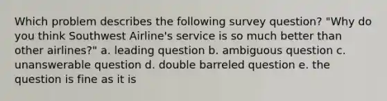 Which problem describes the following survey question? "Why do you think Southwest Airline's service is so much better than other airlines?" a. leading question b. ambiguous question c. unanswerable question d. double barreled question e. the question is fine as it is