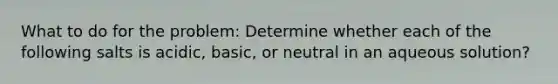 What to do for the problem: Determine whether each of the following salts is acidic, basic, or neutral in an aqueous solution?