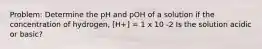 Problem: Determine the pH and pOH of a solution if the concentration of hydrogen, [H+] = 1 x 10 -2 Is the solution acidic or basic?