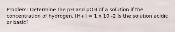 Problem: Determine the pH and pOH of a solution if the concentration of hydrogen, [H+] = 1 x 10 -2 Is the solution acidic or basic?