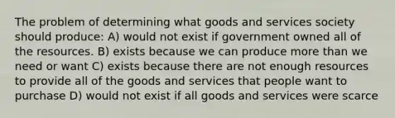 The problem of determining what goods and services society should produce: A) would not exist if government owned all of the resources. B) exists because we can produce more than we need or want C) exists because there are not enough resources to provide all of the goods and services that people want to purchase D) would not exist if all goods and services were scarce