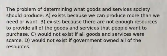 The problem of determining what goods and services society should produce: A) exists because we can produce more than we need or want. B) exists because there are not enough resources to provide all of the goods and services that people want to purchase. C) would not exist if all goods and services were scarce. D) would not exist if government owned all of the resources.