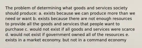 The problem of determining what goods and services society should produce: a. exists because we can produce more than we need or want b. exists because there are not enough resources to provide all the goods and services that people want to purchase c. would not exist if all goods and services were scarce d. would not exist if government owned all of the resources e. exists in a market economy. but not in a command economy