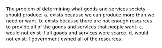 The problem of determining what goods and services society should produce: a. exists because we can produce more than we need or want. b. exists because there are not enough resources to provide all of the goods and services that people want. c. would not exist if all goods and services were scarce. d. would not exist if government owned all of the resources.