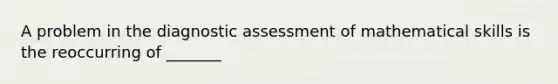 A problem in the diagnostic assessment of mathematical skills is the reoccurring of _______