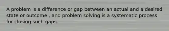 A problem is a difference or gap between an actual and a desired state or outcome , and problem solving is a systematic process for closing such gaps.