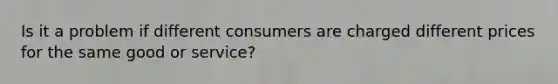 Is it a problem if different consumers are charged different prices for the same good or service?