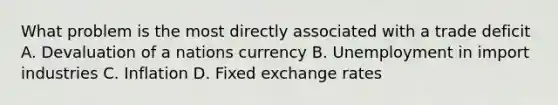 What problem is the most directly associated with a trade deficit A. Devaluation of a nations currency B. Unemployment in import industries C. Inflation D. Fixed exchange rates