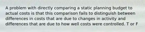 A problem with directly comparing a static planning budget to actual costs is that this comparison fails to distinguish between differences in costs that are due to changes in activity and differences that are due to how well costs were controlled. T or F