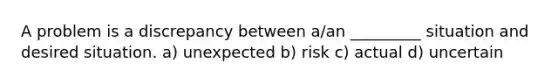 A problem is a discrepancy between a/an _________ situation and desired situation. a) unexpected b) risk c) actual d) uncertain