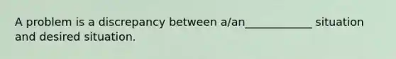 A problem is a discrepancy between a/an____________ situation and desired situation.