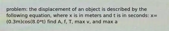 problem: the displacement of an object is described by the following equation, where x is in meters and t is in seconds: x=(0.3m)cos(8.0*t) find A, f, T, max v, and max a