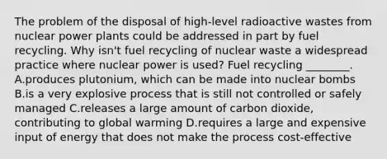 The problem of the disposal of high-level radioactive wastes from nuclear power plants could be addressed in part by fuel recycling. Why isn't fuel recycling of nuclear waste a widespread practice where nuclear power is used? Fuel recycling ________. A.produces plutonium, which can be made into nuclear bombs B.is a very explosive process that is still not controlled or safely managed C.releases a large amount of carbon dioxide, contributing to global warming D.requires a large and expensive input of energy that does not make the process cost-effective