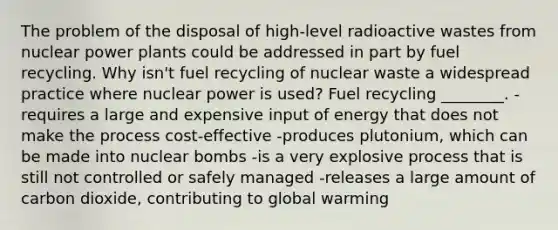 The problem of the disposal of high-level radioactive wastes from nuclear power plants could be addressed in part by fuel recycling. Why isn't fuel recycling of nuclear waste a widespread practice where nuclear power is used? Fuel recycling ________. -requires a large and expensive input of energy that does not make the process cost-effective -produces plutonium, which can be made into nuclear bombs -is a very explosive process that is still not controlled or safely managed -releases a large amount of carbon dioxide, contributing to global warming