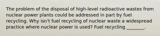 The problem of the disposal of high-level radioactive wastes from nuclear power plants could be addressed in part by fuel recycling. Why isn't fuel recycling of nuclear waste a widespread practice where nuclear power is used? Fuel recycling ________.