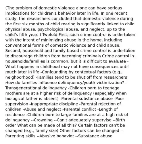 (The problem of domestic violence alone can have serious implications for children's behavior later in life. In one recent study, the researchers concluded that domestic violence during the first six months of child rearing is significantly linked to child physical abuse, psychological abuse, and neglect, up to the child's fifth year. ) Twofold First, such crime control is undertaken with the intent of minimizing abuse in the home, including conventional forms of domestic violence and child abuse. Second, household and family-based crime control is undertaken to discourage children from becoming criminals Crime control in households/families is common, but it is difficult to evaluate -What happens in childhood may not have consequences until much later in life -Confounding by contextual factors (e.g., neighborhood) -Families tend to be shut off from researchers How do families influence delinquency/youth victimization? -Transgenerational delinquency -Children born to teenage mothers are at a higher risk of delinquency (especially when biological father is absent) -Parental substance abuse -Poor supervision -Inappropriate discipline -Parental rejection of children -Abuse and neglect -Parental conflict -Length of residence -Children born to large families are at a high risk of delinquency --Crowding --Can't adequately supervise --Birth order What can be made of all this? Certain factors can't be changed (e.g., family size) Other factors can be changed --Parenting skills --Abusive behavior --Substance abuse