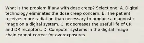 What is the problem if any with dose creep? Select one: A. Digital technology eliminates the dose creep concern. B. The patient receives more radiation than necessary to produce a diagnostic image on a digital system. C. It decreases the useful life of CR and DR receptors. D. Computer systems in the digital image chain cannot correct for overexposures