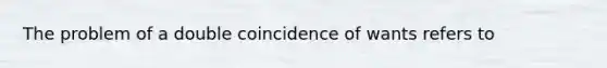 The problem of a double coincidence of wants refers to