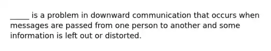 _____ is a problem in downward communication that occurs when messages are passed from one person to another and some information is left out or distorted.