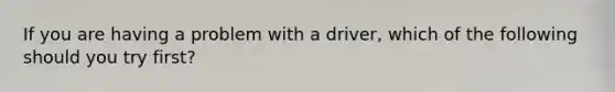 If you are having a problem with a driver, which of the following should you try first?