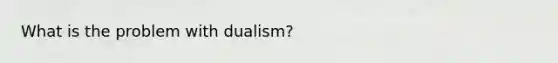 What is the problem with dualism?