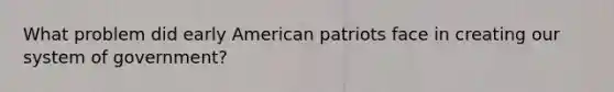 What problem did early American patriots face in creating our system of government?