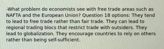 -What problem do economists see with free trade areas such as NAFTA and the European Union? Question 18 options: They tend to lead to free trade rather than fair trade. They can lead to regional trading blocs that restrict trade with outsiders. They lead to globalization. They encourage countries to rely on others rather than being self-sufficient.