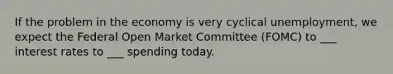 If the problem in the economy is very cyclical unemployment, we expect the Federal Open Market Committee (FOMC) to ___ interest rates to ___ spending today.