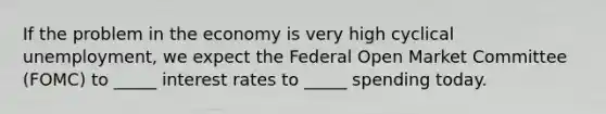 If the problem in the economy is very high cyclical unemployment, we expect the Federal Open Market Committee (FOMC) to _____ interest rates to _____ spending today.