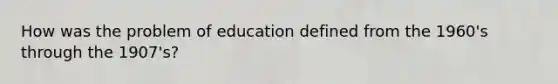 How was the problem of education defined from the 1960's through the 1907's?