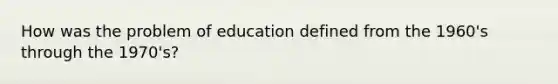 How was the problem of education defined from the 1960's through the 1970's?