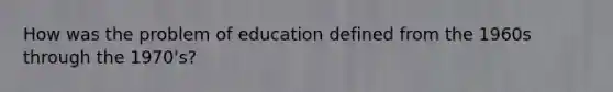 How was the problem of education defined from the 1960s through the 1970's?