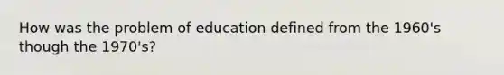 How was the problem of education defined from the 1960's though the 1970's?